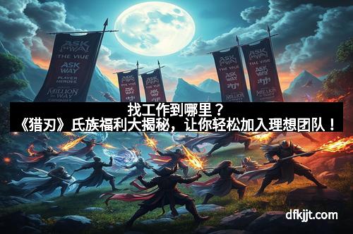 找工作到哪里？《猎刃》氏族福利大揭秘，让你轻松加入理想团队！